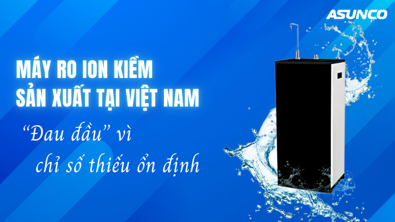 Máy RO ion kiềm cực tan sản xuất tại Việt Nam: “Đau đầu” vì chỉ số thiếu ổn định